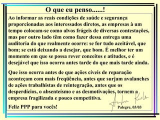 148
O que eu penso......!
Ao informar as reais condições de saúde e segurança
proporcionadas aos interessados diretos, as empresas à um
tempo colocam-se como alvos frágeis de diversas contestações,
mas por outro lado têm como fazer dessa entrega uma
auditoria do que realmente ocorre: se for tudo aceitável, que
bom; se está deixando a desejar, que bom. É melhor ter um
momento em que se possa rever conceitos e atitudes, e é
desejável que isso ocorra antes tarde do que mais tarde ainda.
Que isso ocorra antes de que ações cíveis de reparação
aconteçam com mais freqüência, antes que surjam avalanches
de ações trabalhistas de reintegração, antes que os
desperdícios, o absenteísmo e as desmotivações, tornem a
empresa fragilizada e pouco competitiva.
Feliz PPP para vocês! Palegre, 03/03
 