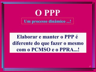 17
O PPP
Um processo dinâmico ...!
Elaborar e manter o PPP é
diferente do que fazer o mesmo
com o PCMSO e o PPRA...!
 