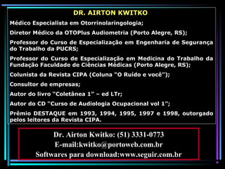 2
DR. AIRTON KWITKO
Médico Especialista em Otorrinolaringologia;
Diretor Médico da OTOPlus Audiometria (Porto Alegre, RS);
Professor do Curso de Especialização em Engenharia de Segurança
do Trabalho da PUCRS;
Professor do Curso de Especialização em Medicina do Trabalho da
Fundação Faculdade de Ciências Médicas (Porto Alegre, RS);
Colunista da Revista CIPA (Coluna “O Ruído e você”);
Consultor de empresas;
Autor do livro “Coletânea 1” – ed LTr;
Autor do CD “Curso de Audiologia Ocupacional vol 1”;
Prêmio DESTAQUE em 1993, 1994, 1995, 1997 e 1998, outorgado
pelos leitores da Revista CIPA.
Dr. Airton Kwitko: (51) 3331-0773
E-mail:kwitko@portoweb.com.br
Softwares para download:www.seguir.com.br
 