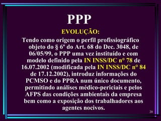 20
EVOLUÇÃO:
Tendo como origem o perfil profissiográfico
objeto do § 6º do Art. 68 do Dec. 3048, de
06/05/99, o PPP uma vez instituído e com
modelo definido pela IN INSS/DC n° 78 de
16.07.2002 (modificada pela IN INSS/DC n° 84
de 17.12.2002), introduz informações do
PCMSO e do PPRA num único documento,
permitindo análises médico-periciais e pelos
AFPS das condições ambientais da empresa
bem como a exposição dos trabalhadores aos
agentes nocivos.
PPP
 