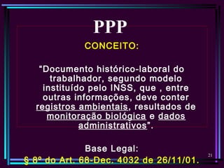 21
CONCEITO:
“Documento histórico-laboral do
trabalhador, segundo modelo
instituído pelo INSS, que , entre
outras informações, deve conter
registros ambientais, resultados de
monitoração biológica e dados
administrativos”.
Base Legal:
§ 8º do Art. 68-Dec. 4032 de 26/11/01.
PPP
 