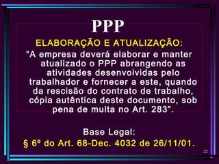 22
ELABORAÇÃO E ATUALIZAÇÃO:
“A empresa deverá elaborar e manter
atualizado o PPP abrangendo as
atividades desenvolvidas pelo
trabalhador e fornecer a este, quando
da rescisão do contrato de trabalho,
cópia autêntica deste documento, sob
pena de multa no Art. 283”.
Base Legal:
§ 6º do Art. 68-Dec. 4032 de 26/11/01.
PPP
 