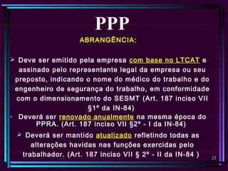 23
ABRANGÊNCIA:
 Deve ser emitido pela empresa com base no LTCAT e
assinado pelo representante legal da empresa ou seu
preposto, indicando o nome do médico do trabalho e do
engenheiro de segurança do trabalho, em conformidade
com o dimensionamento do SESMT (Art. 187 inciso VII
§1º da IN-84)
• Deverá ser renovado anualmente na mesma época do
PPRA. (Art. 187 inciso VII §2º - I da IN-84)
 Deverá ser mantido atualizado refletindo todas as
alterações havidas nas funções exercidas pelo
trabalhador. (Art. 187 inciso VII § 2º - II da IN-84 )
PPP
 