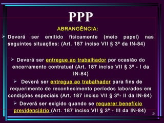 24
ABRANGÊNCIA:
 Deverá ser emitido fisicamente (meio papel) nas
seguintes situações: (Art. 187 inciso VII § 3º da IN-84)
 Deverá ser entregue ao trabalhador por ocasião do
encerramento contratual (Art. 187 inciso VII § 3º - I da
IN-84)
 Deverá ser entregue ao trabalhador para fins de
requerimento de reconhecimento períodos laborados em
condições especiais (Art. 187 inciso VII § 3º- II da IN-84)
 Deverá ser exigido quando se requerer benefício
previdenciário (Art. 187 inciso VII § 3º - III da IN-84)
PPP
 
