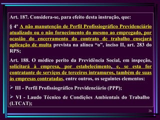 26
Art. 187. Considera-se, para efeito desta instrução, que:
§ 4º A não manutenção de Perfil Profissiográfico Previdenciário
atualizado ou o não fornecimento do mesmo ao empregado, por
ocasião do encerramento do contrato de trabalho ensejará
aplicação de multa prevista na alínea “o”, inciso II, art. 283 do
RPS;
Art. 188. O médico perito da Previdência Social, em inspeção,
solicitará à empresa, por estabelecimento, e, se esta for
contratante de serviços de terceiros intramuros, também de suas
às empresas contratadas, entre outros, os seguintes elementos:
 III - Perfil Profissiográfico Previdenciário (PPP);
 VI - Laudo Técnico de Condições Ambientais do Trabalho
(LTCAT);
 