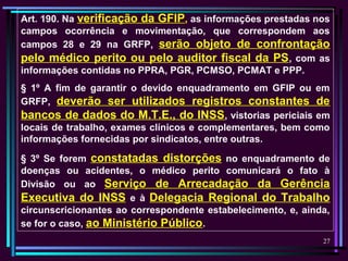 27
Art. 190. Na verificação da GFIP, as informações prestadas nos
campos ocorrência e movimentação, que correspondem aos
campos 28 e 29 na GRFP, serão objeto de confrontação
pelo médico perito ou pelo auditor fiscal da PS, com as
informações contidas no PPRA, PGR, PCMSO, PCMAT e PPP.
§ 1º A fim de garantir o devido enquadramento em GFIP ou em
GRFP, deverão ser utilizados registros constantes de
bancos de dados do M.T.E., do INSS, vistorias periciais em
locais de trabalho, exames clínicos e complementares, bem como
informações fornecidas por sindicatos, entre outras.
§ 3º Se forem constatadas distorções no enquadramento de
doenças ou acidentes, o médico perito comunicará o fato à
Divisão ou ao Serviço de Arrecadação da Gerência
Executiva do INSS e à Delegacia Regional do Trabalho
circunscricionantes ao correspondente estabelecimento, e, ainda,
se for o caso, ao Ministério Público.
 