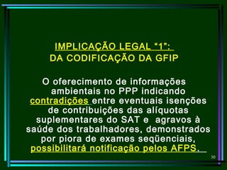 30
IMPLICAÇÃO LEGAL “1”:
DA CODIFICAÇÃO DA GFIP
O oferecimento de informações
ambientais no PPP indicando
contradições entre eventuais isenções
de contribuições das alíquotas
suplementares do SAT e agravos à
saúde dos trabalhadores, demonstrados
por piora de exames seqüenciais,
possibilitará notificação pelos AFPS.
 