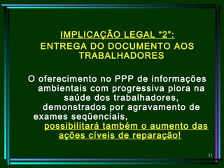 31
IMPLICAÇÃO LEGAL “2”:
ENTREGA DO DOCUMENTO AOS
TRABALHADORES
O oferecimento no PPP de informações
ambientais com progressiva piora na
saúde dos trabalhadores,
demonstrados por agravamento de
exames seqüenciais,
possibilitará também o aumento das
ações cíveis de reparação!
 