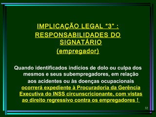 32
IMPLICAÇÃO LEGAL “3” :
RESPONSABILIDADES DO
SIGNATÁRIO
(empregador)
Quando identificados indícios de dolo ou culpa dos
mesmos e seus subempregadores, em relação
aos acidentes ou às doenças ocupacionais
ocorrerá expediente à Procuradoria da Gerência
Executiva do INSS circunscricionante, com vistas
ao direito regressivo contra os empregadores !
 