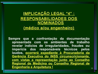 33
IMPLICAÇÃO LEGAL “4” :
RESPONSABILIDADES DOS
NOMINADOS
(médico e/ou engenheiro)
Sempre que a confrontação da documentação
apresentada com os ambientes de trabalho
revelar indícios de irregularidades, fraudes ou
imperícia dos responsáveis técnicos pelos
laudos, ocorrerá expediente à Procuradoria da
Gerência Executiva do INSS circunscricionante,
com vistas a representação junto ao Conselho
Regional de Medicina ou Conselho Regional de
Engenharia e Arquitetura !
 