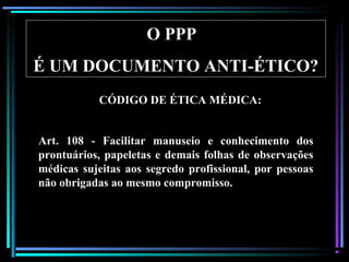 38
O PPP
É UM DOCUMENTO ANTI-ÉTICO?
Art. 108 - Facilitar manuseio e conhecimento dos
prontuários, papeletas e demais folhas de observações
médicas sujeitas aos segredo profissional, por pessoas
não obrigadas ao mesmo compromisso.
CÓDIGO DE ÉTICA MÉDICA:
 