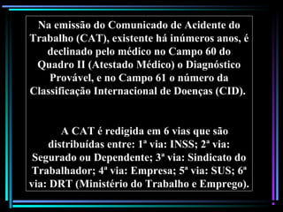 41
Na emissão do Comunicado de Acidente do
Trabalho (CAT), existente há inúmeros anos, é
declinado pelo médico no Campo 60 do
Quadro II (Atestado Médico) o Diagnóstico
Provável, e no Campo 61 o número da
Classificação Internacional de Doenças (CID).
A CAT é redigida em 6 vias que são
distribuídas entre: 1ª via: INSS; 2ª via:
Segurado ou Dependente; 3ª via: Sindicato do
Trabalhador; 4ª via: Empresa; 5ª via: SUS; 6ª
via: DRT (Ministério do Trabalho e Emprego).
 