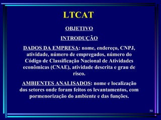 50
  
LTCAT
OBJETIVO
INTRODUÇÃO
DADOS DA EMPRESA: nome, endereço, CNPJ,
atividade, número de empregados, número do
Código de Classificação Nacional de Atividades
econômicas (CNAE), atividade descrita e grau de
risco.
AMBIENTES ANALISADOS: nome e localização
dos setores onde foram feitos os levantamentos, com
pormenorização do ambiente e das funções.
 