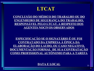 53
  
LTCAT
CONCLUSÃO DO MÉDICO DO TRABALHO OU DO
ENGENHEIRO DE SEGURANÇA DO TRABALHO,
RESPONSÁVEL PELO LTCAT, A RESPEITO DOS
AGENTES NOCIVOS OBSERVADOS
ESPECIFICAÇÃO SE O SIGNATÁRIO É OU FOI
CONTRATADO DA EMPRESA Á ÉPOCA DA
ELABORAÇÃO DO LAUDO, OU CASO NEGATIVO,
DOCUMENTAÇÃO FORMAL DE SUA CONTRATAÇÃO
COMO PROFISSIONAL AUTÔNOMO PARA A TAREFA
DATA E LOCAL
 