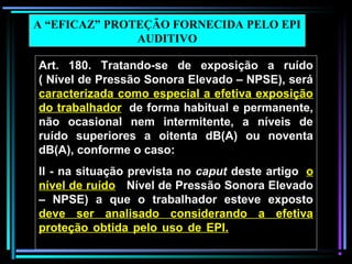 55
Art. 180. Tratando-se de exposição a ruído
( Nível de Pressão Sonora Elevado – NPSE), será
caracterizada como especial a efetiva exposição
do trabalhador, de forma habitual e permanente,
não ocasional nem intermitente, a níveis de
ruído superiores a oitenta dB(A) ou noventa
dB(A), conforme o caso:
II - na situação prevista no caput deste artigo, o
nível de ruído ( Nível de Pressão Sonora Elevado
– NPSE) a que o trabalhador esteve exposto
deve ser analisado considerando a efetiva
proteção obtida pelo uso de EPI. nas seguintes
condições:
A “EFICAZ” PROTEÇÃO FORNECIDA PELO EPI
AUDITIVO
 
