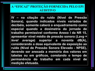 56
IV – na citação do ruído (Nível de Pressão
Sonora), quando indicados níveis variados de
decibéis, somente caberá o enquadramento como
especial quando a dosimetria da jornada de
trabalho permissível conforme Anexo I da NR 15,
apresentar nível médio de pressão sonora (Lavg =
level average) superior a noventa dB(A),
considerando a dose equivalente de exposição ao
ruído (Nível de Pressão Sonora Elevado - NPSE),
devendo ser anexada a memória dos valores em
tabelas ou em gráficos, constando o tempo de
permanência do trabalho em cada nível de
medição efetuada.
A “EFICAZ” PROTEÇÃO FORNECIDA PELO EPI
AUDITIVO
 