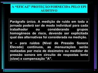 57
Parágrafo único. A medição de ruído em toda a
jornada poderá ser de modo individual para cada
trabalhador ou considerando grupos
homogêneos de risco, devendo ser explicitada
qual das alternativas foi considerada na medição.
V – para ruídos (Nível de Pressão Sonora
Elevado) contínuos, as mensurações serão
realizadas por meio de dosímetro ou medidor de
pressão sonora em circuito de respostas lenta
(slow) e compensação "A".
A “EFICAZ” PROTEÇÃO FORNECIDA PELO EPI
AUDITIVO
 
