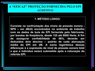 58
1. MÉTODO LONGO:
Consiste na confrontação dos níveis de pressão sonora -
NPS – em dB(A) encontrados no ambiente de trabalho
com os dados de bula do EPI fornecido pelo fabricante,
por bandas de freqüência, desde 125 até 8000 Hertz. A fim
de assegurar confiabilidade de 98%, deverão ser
deduzidos dois desvios – padrão de cada atenuação
média do EPI em dB. A soma logarítmica dessas
diferenças é a expressão do nível de pressão sonora total
a que o indivíduo estará submetido após a colocação do
referido EPI.
A “EFICAZ” PROTEÇÃO FORNECIDA PELO EPI
AUDITIVO
 
