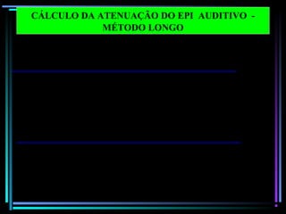 59
Frequências em
bandas de oitava 125 250 500 1000 2000 4000 8000 dB (X )
1 Nível de pressão sonora 100.0 100.0 100.0 100.0 100.0 100.0 100.0
2 Correção ponderação C - 0.2 0.0 0.0 0.0 - 0.2 - 0.8 - 3.0
3 Nível de pressão sonora
C – ponderado
99.8 100.0 100.0 100.0 99.8 99.2 97.0 108.0
dB ( C)
4 Correção ponderação A - 16.1 - 8.6 - 3.2 0.0 1.2 1.0 - 1.1
5 Nível de pressão sonora
A – ponderado (passo 1 – 4)
83.9 91.4 96.8 100.0 101.2 101.0 98.9
6 Atenuação do EPI 27.4 26.6 27.5 27.0 32.0 46.0 44.2
7 Desvio Padrão X 2 7.8 8.4 9.4 6.8 8.8 7.3 12.8
8 Nível de pressão sonora
A- ponderada de proteção
estimada
64.3 73.2 78.7 79.8 78.0 62.3 67.5 84.2
dB (A )
9 NRR = passo 3 - passo 8 – 3
NRR = 108.0 - 84.2 - 3 = 20.8 = 21
CÁLCULO DA ATENUAÇÃO DO EPI AUDITIVO -
MÉTODO LONGO
 