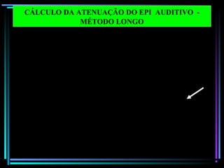 67
Frequências em
bandas de oitava 125 250 500 1000 2000 4000 8000 dB (X )
1 Nível de pressão sonora 100.0 100.0 100.0 100.0 100.0 100.0 100.0
2 Correção ponderação C - 0.2 0.0 0.0 0.0 - 0.2 - 0.8 - 3.0
3 Nível de pressão sonora
C – ponderado
99.8 100.0 100.0 100.0 99.8 99.2 97.0 108.0
dB ( C)
4 Correção ponderação A - 16.1 - 8.6 - 3.2 0.0 1.2 1.0 - 1.1
5 Nível de pressão sonora
A – ponderado (passo 1 – 4)
83.9 91.4 96.8 100.0 101.2 101.0 98.9
6 Atenuação do EPI 27.4 26.6 27.5 27.0 32.0 46.0 44.2
7 Desvio Padrão X 2 7.8 8.4 9.4 6.8 8.8 7.3 12.8
8 Nível de pressão sonora
A- ponderada de proteção
estimada
64.3 73.2 78.7 79.8 78.0 62.3 67.5 84.2
dB (A )
9 NRR = passo 3 - passo 8 – 3
NRR = 108.0 - 84.2 - 3 = 20.8 = 21
CÁLCULO DA ATENUAÇÃO DO EPI AUDITIVO -
MÉTODO LONGO
 