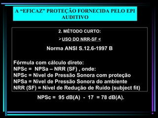 69
2. MÉTODO CURTO:
USO DO NRR-SF <
Norma ANSI S.12.6-1997 B
Fórmula com cálculo direto:
NPSc = NPSa – NRR (SF) , onde:
NPSc = Nivel de Pressão Sonora com proteção
NPSa = Nivel de Pressão Sonora do ambiente
NRR (SF) = Nível de Redução de Ruído (subject fit)
A “EFICAZ” PROTEÇÃO FORNECIDA PELO EPI
AUDITIVO
NPSc = 95 dB(A) - 17 = 78 dB(A).
 
