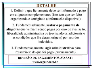 75
     1. Definir o que licitamente deve ser informado e pago 
em alíquotas complementares (isto tem que ser feito 
organizando e corrigindo a informação disponível).
2. Fundamentadamente, sustar o pagamento de
alíquotas que venham sendo pagas por erro de avaliação, 
liberalidade administrativa ou (revisando os adicionais e 
as condições que lhe deram origem) por acordos 
indevidos. 
3. Fundamentadamente, agir administrativa para 
ressarcir-se do que foi pago (erroneamente).
DETALHE
REVISÃO DE PAGAMENTOS AO SAT:
www.seguir.com.br
 