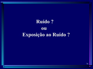76
Ruído ?
ou
Exposição ao Ruído ?
 