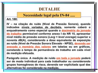 77
DETALHE
Art. 180:
IV – na citação do ruído (Nível de Pressão Sonora), quando
indicados níveis variados de decibéis, somente caberá o
enquadramento como especial quando a dosimetria da jornada
de trabalho permissível conforme anexo I da NR 15, apresentar
nível médio de pressão sonora (Lavg = level average) superior a
noventa dB(A), considerando a dose equivalente de exposição
ao ruído (Nível de Pressão Sonora Elevado - NPSE), devendo ser
anexada a memória dos valores em tabelas ou em gráficos,
constando o tempo de permanência do trabalho em cada nível
de medição efetuada.
Parágrafo único. A medição de ruído em toda a jornada poderá
ser de modo individual para cada trabalhador ou considerando
grupos homogêneos de risco, devendo ser explicitada qual das
alternativas foi considerada na medição.
Necessidade legal pela IN-84 .....
 