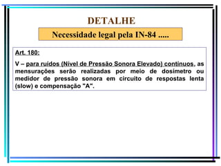 78
DETALHE
Art. 180:
V – para ruídos (Nível de Pressão Sonora Elevado) contínuos, as
mensurações serão realizadas por meio de dosímetro ou
medidor de pressão sonora em circuito de respostas lenta
(slow) e compensação "A".
Necessidade legal pela IN-84 .....
 