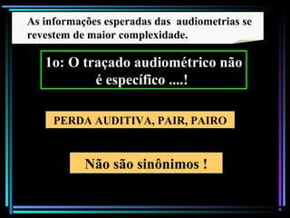 88
Não são sinônimos !
PERDA AUDITIVA, PAIR, PAIRO
As informações esperadas das audiometrias se
revestem de maior complexidade.
1o: O traçado audiométrico não
é específico ....!
 