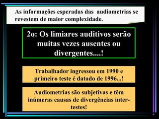 93
Audiometrias são subjetivas e têm
inúmeras causas de divergências inter-
testes!
Trabalhador ingressou em 1990 e
primeiro teste é datado de 1996...!
As informações esperadas das audiometrias se
revestem de maior complexidade.
2o: Os limiares auditivos serão
muitas vezes ausentes ou
divergentes....!
 