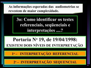 99
As informações esperadas das audiometrias se
revestem de maior complexidade.
3o: Como identificar os testes
referenciais, seqüenciais e
interpretações ....?
Portaria No
19, de 19/04/1998:
EXISTEM DOIS NÍVEIS DE INTERPRETAÇÃO
1o
– INTERPRETAÇÃO REFERENCIAL
2o
– INTERPRETAÇÃO SEQUENCIAL
 