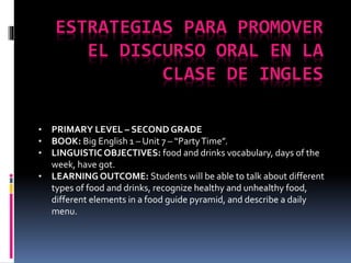 ESTRATEGIAS PARA PROMOVER
EL DISCURSO ORAL EN LA
CLASE DE INGLES
• PRIMARY LEVEL – SECOND GRADE
• BOOK: Big English 1 – Unit 7 – “PartyTime”.
• LINGUISTICOBJECTIVES: food and drinks vocabulary, days of the
week, have got.
• LEARNING OUTCOME: Students will be able to talk about different
types of food and drinks, recognize healthy and unhealthy food,
different elements in a food guide pyramid, and describe a daily
menu.
 