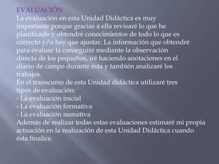 EVALUACIÓN
La evaluación en esta Unidad Didáctica es muy
importante porque gracias a ella revisaré lo que he
planificado y obtendré conocimientos de todo lo que es
correcto y/o hay que ajustar. La información que obtendré
para evaluar la conseguiré mediante la observación
directa de los pequeños, iré haciendo anotaciones en el
diario de campo durante ésta y también analizaré los
trabajos.
En el transcurso de esta Unidad didáctica utilizaré tres
tipos de evaluación:
- La evaluación inicial
- La evaluación formativa
- La evaluación sumativa
Además de realizar todas estas evaluaciones estimaré mi propia
actuación en la realización de esta Unidad Didáctica cuando
ésta finalice.
 