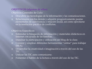 OBJETIVOS (algunos de ellos)
Objetivos Generales de Ciclo:
 Descubrir las tecnologías de la información y las comunicaciones.
 Relacionarse con los demás y adquirir progresivamente pautas
elementales de convivencia y relación social, así como ejercitarse
en la resolución pacífica de conflictos.
Objetivos Específicos:
 Estimular la búsqueda de información y materiales didácticos en
Internet con ayuda de las familias.
 Impulsar la participación y utilización del blog de la clase.
 Conocer y emplear diferentes herramientas “online“ para trabajar
(REA).
 Desarrollar la creatividad e imaginación a través del uso de las
TIC.
 Utilizar las TIC para comunicarse.
 Fomentar el hábito de la lectura a través del uso de las TIC.
 