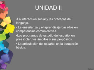 UNIDAD II
•La interacción social y las prácticas del
lenguaje.
• La enseñanza y el aprendizaje basados en
competencias comunicativas.
•Los programas de estudio del español en
preescolar, los ámbitos y sus propósitos.
• La articulación del español en la educación
básica.
 