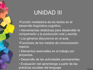 UNIDAD III
•Función mediadora de los textos en el
desarrollo lingüístico-cognitivo.
• Herramientas didácticas para desarrollar la
comprensión y la producción oral y escrita.
• Los géneros discursivos en el aula.
•Funciones de los medios de comunicación
masiva.
• Elementos esenciales en el trabajo por
proyectos.
• Desarrollo de las actividades permanentes.
• Evaluación del aprendizaje a partir de las
prácticas sociales del lenguaje.
 