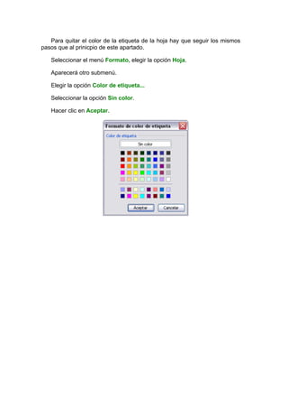 Para quitar el color de la etiqueta de la hoja hay que seguir los mismos
pasos que al prinicpio de este apartado.

   Seleccionar el menú Formato, elegir la opción Hoja.

   Aparecerá otro submenú.

   Elegir la opción Color de etiqueta...

   Seleccionar la opción Sin color.

   Hacer clic en Aceptar.
 