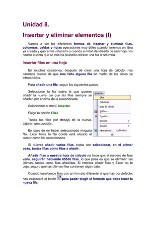 Unidad 8.
Insertar y eliminar elementos (I)
    Vamos a ver las diferentes formas de insertar y eliminar filas,
columnas, celdas y hojas operaciones muy útiles cuando tenemos un libro
ya creado y queremos retocarlo o cuando a mitad del diseño de una hoja nos
damos cuenta que se nos ha olvidado colocar una fila o columna.

Insertar filas en una hoja

     En muchas ocasiones, después de crear una hoja de cálculo, nos
daremos cuenta de que nos falta alguna fila en medio de los datos ya
introducidos.

   Para añadir una fila, seguir los siguientes pasos:

   Seleccionar la fila sobre la que quieres
añadir la nueva, ya que las filas siempre se
añaden por encima de la seleccionada.

   Seleccionar el menú Insertar.

   Elegir la opción Filas.

    Todas las filas por debajo de la nueva,
bajarán una posición.

     En caso de no haber seleccionado ninguna
fila, Excel toma la fila donde está situado el
cursor como fila seleccionada

   Si quieres añadir varias filas, basta con seleccionar, en el primer
paso, tantas filas como filas a añadir.

     Añadir filas a nuestra hoja de cálculo no hace que el número de filas
varíe, seguirán habiendo 65536 filas, lo que pasa es que se eliminan las
últimas, tantas como filas añadidas. Si intentas añadir filas y Excel no te
deja, seguro que las últimas filas contienen algún dato.

   Cuando insertamos filas con un formato diferente al que hay por defecto,
nos aparecerá el botón       para poder elegir el formato que debe tener la
nueva fila.
 
