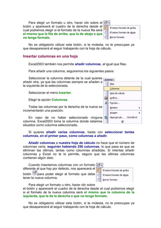 Para elegir un formato u otro, hacer clic sobre el
botón y aparecerá el cuadro de la derecha desde el
cual podremos elegir si el formato de la nueva fila será
el mismo que la fila de arriba, que la de abajo o que
no tenga formato.

   No es obligatorio utilizar este botón, si te molesta, no te preocupes ya
que desaparecerá al seguir trabajando con la hoja de cálculo.

Insertar columnas en una hoja

   Excel2003 también nos permite añadir columnas, al igual que filas.

   Para añadir una columna, seguiremos los siguientes pasos:

     Seleccionar la columna delante de la cual quieres
añadir otra, ya que las columnas siempre se añaden a
la izquierda de la seleccionada.

   Seleccionar el menú Insertar.

   Elegir la opción Columnas.

    Todas las columnas por la derecha de la nueva se
incrementarán una posición.

    En caso de no haber seleccionado ninguna
columna, Excel2003 toma la columna donde estamos
situados como columna seleccionada.

   Si quieres añadir varias columnas, basta con seleccionar tantas
columnas, en el primer paso, como columnas a añadir.

    Añadir columnas a nuestra hoja de cálculo no hace que el número de
columnas varíe, seguirán habiendo 256 columnas, lo que pasa es que se
eliminan las últimas, tantas como columnas añadidas. Si intentas añadir
columnas y Excel no te lo permite, seguro que las últimas columnas
contienen algún dato.

    Cuando insertamos columnas con un formato
diferente al que hay por defecto, nos aparecerá el
botón      para poder elegir el formato que debe
tener la nueva columna.

    Para elegir un formato u otro, hacer clic sobre
el botón y apareceré el cuadro de la derecha desde el cual podremos elegir
si el formato de la nueva columna será el mismo que la columna de la
izquierda, que la de la derecha o que no tenga formato.

   No es obligatorio utilizar este botón, si te molesta, no te preocupes ya
que desaparecerá al seguir trabajando con la hoja de cálculo.
 