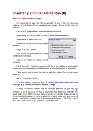 Insertar y eliminar elementos (II)
Insertar celdas en una hoja

    En ocasiones, lo que nos interesa añadir no son ni filas ni columnas
enteras sino únicamente un conjunto de celdas dentro de la hoja de
cálculo.

   Para añadir varias celdas, seguir los siguientes pasos:

   Seleccionar las celdas sobre las que quieres añadir las nuevas.

   Seleccionar el menú Insertar.

    Situarse sobre el botón para ampliar
el menú.

   Elegir la opción Celdas...

    Esta opción no aparecerá si no tienes
celdas seleccionadas.

   Aparece el cuadro de diálogo de la
derecha.

   Elegir la opción deseada dependiendo de si las celdas seleccionadas
queremos que se desplacen hacia la derecha o hacia abajo de la selección.

    Fíjate como desde aquí también te permite añadir filas o columnas
enteras.

   Hacer clic sobre Aceptar.

    Al añadir celdas a nuestra hoja de cálculo, el número de celdas no
varía ya que se eliminan las del final de la hoja.

   Cuando insertamos celdas, con un formato diferente al que hay por
defecto, al igual que para las filas y columnas, nos aparecerá el botón
para poder elegir el formato que debe tener la nueva celda. Dependiendo de
si se inserta desplazando hacia la derecha o hacia abajo nos aparecerá el
cuadro visto anteriormente para la inserción de columna o fila. Este cuadro
funciona de la misma forma que para columnas o filas.
 