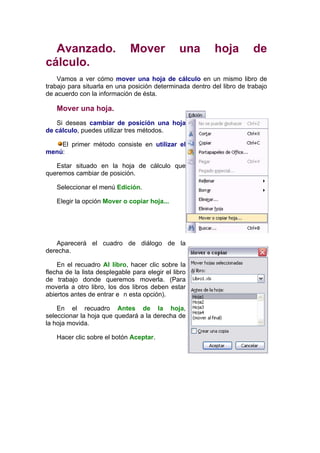 Avanzado.                   Mover             una       hoja          de
cálculo.
    Vamos a ver cómo mover una hoja de cálculo en un mismo libro de
trabajo para situarla en una posición determinada dentro del libro de trabajo
de acuerdo con la información de ésta.

   Mover una hoja.
   Si deseas cambiar de posición una hoja
de cálculo, puedes utilizar tres métodos.

    El primer método consiste en utilizar el
menú:

   Estar situado en la hoja de cálculo que
queremos cambiar de posición.

   Seleccionar el menú Edición.

   Elegir la opción Mover o copiar hoja...




   Aparecerá el cuadro de diálogo de la
derecha.

    En el recuadro Al libro, hacer clic sobre la
flecha de la lista desplegable para elegir el libro
de trabajo donde queremos moverla. (Para
moverla a otro libro, los dos libros deben estar
abiertos antes de entrar e n esta opción).

    En el recuadro Antes de la hoja,
seleccionar la hoja que quedará a la derecha de
la hoja movida.

   Hacer clic sobre el botón Aceptar.
 