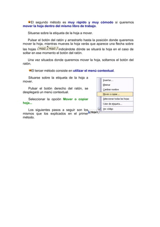 El segundo método es muy rápido y muy cómodo si queremos
mover la hoja dentro del mismo libro de trabajo.

   Situarse sobre la etiqueta de la hoja a mover.

  Pulsar el botón del ratón y arrastrarlo hasta la posición donde queremos
mover la hoja, mientras mueves la hoja verás que aparece una flecha sobre
las hojas              indicándote dónde se situará la hoja en el caso de
soltar en ese momento el botón del ratón.

    Una vez situados donde queremos mover la hoja, soltamos el botón del
ratón.

     El tercer método consiste en utilizar el menú contextual.

   Situarse sobre la etiqueta de la hoja a
mover.

   Pulsar el botón derecho del ratón, se
desplegará un menú contextual.

   Seleccionar la opción Mover o copiar
hoja...

   Los siguientes pasos a seguir son los
mismos que los explicados en el primer
método.
 