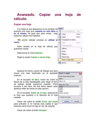 Avanzado.                  Copiar            una    hoja   de
cálculo.
Copiar una hoja.

   A lo mejor lo que deseamos no es cambiar de
posición una hoja sino copiarla en otro libro o
en el mismo. Al igual que para mover hoja
podemos utilizar tres métodos.

    El primer método consiste en utilizar el
menú:

   Estar situado en la hoja de cálculo que
queremos copiar.

   Seleccionar el menú Edición.

   Elegir la opción Copiar o mover hoja.




    Aparece el mismo cuadro de diálogo que para
mover una hoja (explicado en el apartado
anterior).

    En el recuadro Al libro, hacer clic sobre la
flecha de la lista desplegable para elegir el libro
de trabajo donde queremos copiarla. (Para
moverla a otro libro, los dos libros deben estar
abiertos antes de entrar en esta opción).

    En el recuadro Antes de la hoja, seleccionar
la hoja que quedará a la derecha de la hoja
copiada.

   Hacer clic sobre la casilla Crear una copia
para activarla, si no marcas esta casilla lo que
haremos será mover la hoja en vez de copiarla.

   Hacer clic sobre el botón Aceptar.
 
