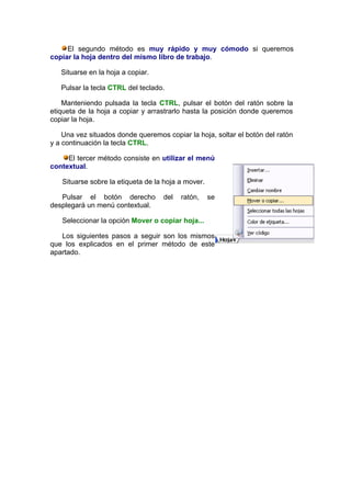 El segundo método es muy rápido y muy cómodo si queremos
copiar la hoja dentro del mismo libro de trabajo.

   Situarse en la hoja a copiar.

   Pulsar la tecla CTRL del teclado.

    Manteniendo pulsada la tecla CTRL, pulsar el botón del ratón sobre la
etiqueta de la hoja a copiar y arrastrarlo hasta la posición donde queremos
copiar la hoja.

    Una vez situados donde queremos copiar la hoja, soltar el botón del ratón
y a continuación la tecla CTRL.

     El tercer método consiste en utilizar el menú
contextual.

   Situarse sobre la etiqueta de la hoja a mover.

   Pulsar el botón derecho         del   ratón,     se
desplegará un menú contextual.

   Seleccionar la opción Mover o copiar hoja...

   Los siguientes pasos a seguir son los mismos
que los explicados en el primer método de este
apartado.
 
