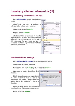 Insertar y eliminar elementos (III).
Eliminar filas y columnas de una hoja

   Para eliminar filas, seguir los siguientes
pasos:

    Seleccionar las filas a eliminar         o
selecciona las colum nas a eliminar.

   Seleccionar el menú Edición.

   Eligir la opción Eliminar.

    Al eliminar filas o columnas de nuestra
hoja de cálculo, no varía el número de filas o
columnas, seguirá habiendo 65536 filas y
256 columnas, lo que pasa es que se
añaden al final de la hoja, tantas como filas o
columnas eliminadas.




Eliminar celdas de una hoja

   Para eliminar varias celdas, seguir los siguientes pasos:

   Seleccionar las celdas a eliminar.

   Seleccionar el menú Edición y elegir la opción Eliminar...

   Aparecerá el cuadro de diálogo de la
derecha.

    Elegir la opción deseada dependiendo
de cómo queremos que se realice la
eliminación de celdas. Desplazando las
celdas hacia la izquierda o hacia la
derecha.

   Observa como desde aquí también te
permite eliminar filas o columnas enteras.

   Hacer clic sobre Aceptar.
 