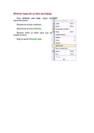 Eliminar hojas de un libro de trabajo

    Para eliminar una hoja, seguir los
siguientes pasos:

   Situarse en la hoja a eliminar.

   Seleccionar el menú Edición.

   Situarse sobre el botón para que se
amplíe el menú.

   Eligir la opción Eliminar hoja.
 