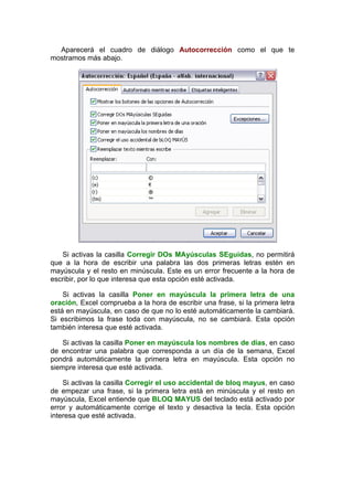 Aparecerá el cuadro de diálogo Autocorrección como el que te
mostramos más abajo.




   Si activas la casilla Corregir DOs MAyúsculas SEguidas, no permitirá
que a la hora de escribir una palabra las dos primeras letras estén en
mayúscula y el resto en minúscula. Este es un error frecuente a la hora de
escribir, por lo que interesa que esta opción esté activada.

    Si activas la casilla Poner en mayúscula la primera letra de una
oración, Excel comprueba a la hora de escribir una frase, si la primera letra
está en mayúscula, en caso de que no lo esté automáticamente la cambiará.
Si escribimos la frase toda con mayúscula, no se cambiará. Esta opción
también interesa que esté activada.

    Si activas la casilla Poner en mayúscula los nombres de días, en caso
de encontrar una palabra que corresponda a un día de la semana, Excel
pondrá automáticamente la primera letra en mayúscula. Esta opción no
siempre interesa que esté activada.

    Si activas la casilla Corregir el uso accidental de bloq mayus, en caso
de empezar una frase, si la primera letra está en minúscula y el resto en
mayúscula, Excel entiende que BLOQ MAYUS del teclado está activado por
error y automáticamente corrige el texto y desactiva la tecla. Esta opción
interesa que esté activada.
 