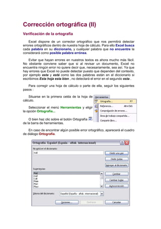 Corrección ortográfica (II)
Verificación de la ortografía

    Excel dispone de un corrector ortográfico que nos permitirá detectar
errores ortográficos dentro de nuestra hoja de cálculo. Para ello Excel busca
cada palabra en su diccionario, y cualquier palabra que no encuentre la
considerará como posible palabra errónea.

    Evitar que hayan errores en nuestros textos es ahora mucho más fácil.
No obstante conviene saber que si al revisar un documento, Excel no
encuentra ningún error no quiere decir que, necesariamente, sea así. Ya que
hay errores que Excel no puede detectar puesto que dependen del contexto,
por ejemplo esta y está como las dos palabras están en el diccionario si
escribimos Esta hoja esta bien , no detectará el error en el segundo esta .

   Para corregir una hoja de cálculo o parte de ella, seguir los siguientes
pasos :

    Situarse en la primera celda de la hoja de
cálculo.

    Seleccionar el menú Herramientas y eligir
la opción Ortografía...

    O bien haz clic sobre el botón Ortografía
de la barra de herramientas.

    En caso de encontrar algún posible error ortográfico, aparecerá el cuadro
de diálogo Ortografía.
 