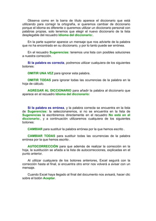 Observa como en la barra de título aparece el diccionario que está
utilizando para corregir la ortografía, si queremos cambiar de diccionario
porque el idioma es diferente o queremos utilizar un diccionario personal con
palabras propias, solo tenemos que elegir el nuevo diccionario de la lista
desplegable del recuadro Idioma del diccionario:.

   En la parte superior aparece un mensaje que nos advierte de la palabra
que no ha encontrado en su diccionario, y por lo tanto puede ser errónea.

    En el recuadro Sugerencias: tenemos una lista con posibles soluciones
a nuestra corrección.

    Si la palabra es correcta, podremos utilizar cualquiera de los siguientes
botones:

   OMITIR UNA VEZ para ignorar esta palabra.

    OMITIR TODAS para ignorar todas las ocurrencias de la palabra en la
hoja de cálculo.

   AGREGAR AL DICCIONARIO para añadir la palabra al diccionario que
aparece en el recuadro Idioma del diccionario:



    Si la palabra es errónea, y la palabra correcta se encuentra en la lista
de Sugerencias: la seleccionaremos, si no se encuentra en la lista de
Sugerencias la escribiremos directamente en el recuadro No está en el
diccionario:, y a continuación utilizaremos cualquiera de los siguientes
botones:

   CAMBIAR para sustituir la palabra errónea por la que hemos escrito .

    CAMBIAR TODAS para sustituir todas las ocurrencias de la palabra
errónea por la que hemos escrito .

    AUTOCORRECCIÓN para que además de realizar la corrección en la
hoja, la sustitución se añada a la lista de autocorrecciones, explicadas en el
punto anterior.

    Al utilizar cualquiera de los botones anteriores, Excel seguirá con la
corrección hasta el final, si encuentra otro error nos volverá a avisar con un
mensaje.

   Cuando Excel haya llegado al final del documento nos avisará, hacer clic
sobre el botón Aceptar.
 